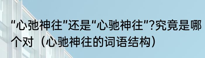 “心弛神往”还是“心驰神往”?究竟是哪个对（心驰神往的词语结构）