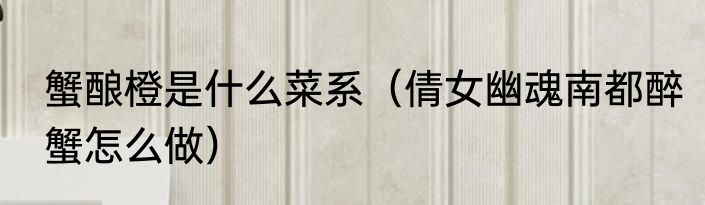 蟹酿橙是什么菜系（倩女幽魂南都醉蟹怎么做）