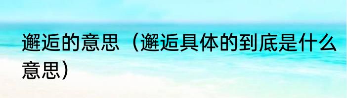 邂逅的意思（邂逅具体的到底是什么意思）