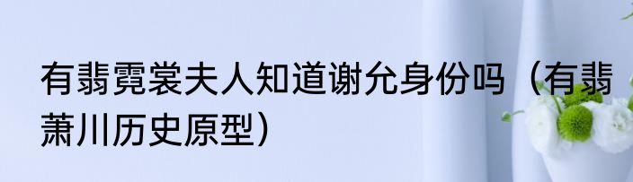 有翡霓裳夫人知道谢允身份吗（有翡萧川历史原型）