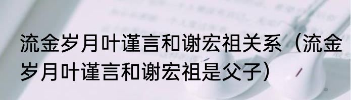 流金岁月叶谨言和谢宏祖关系（流金岁月叶谨言和谢宏祖是父子）