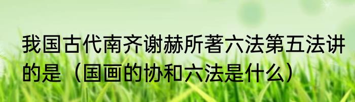 我国古代南齐谢赫所著六法第五法讲的是（国画的协和六法是什么）