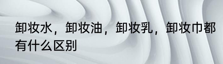 卸妆水，卸妆油，卸妆乳，卸妆巾都有什么区别
