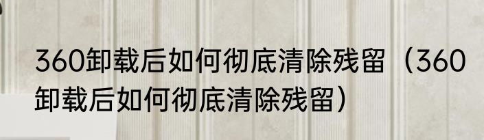 360卸载后如何彻底清除残留（360卸载后如何彻底清除残留）