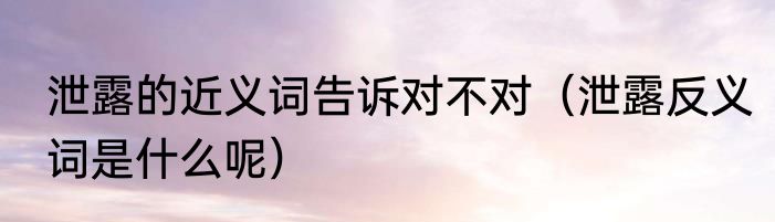 泄露的近义词告诉对不对（泄露反义词是什么呢）