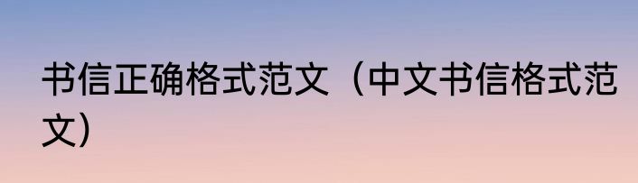 书信正确格式范文（中文书信格式范文）