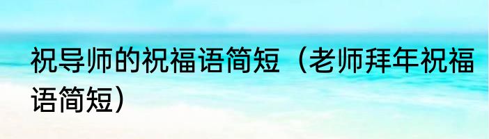 祝导师的祝福语简短（老师拜年祝福语简短）