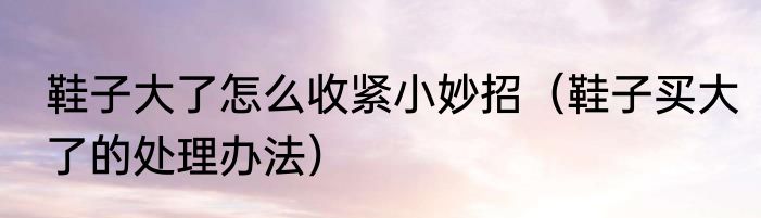鞋子大了怎么收紧小妙招（鞋子买大了的处理办法）