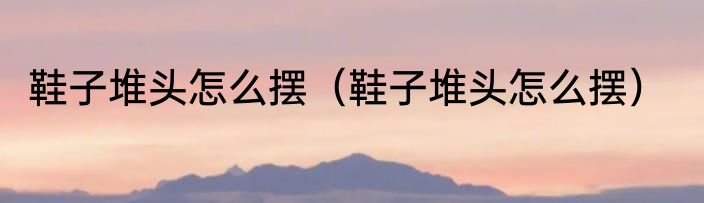 鞋子堆头怎么摆（鞋子堆头怎么摆）