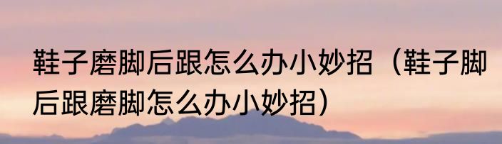 鞋子磨脚后跟怎么办小妙招（鞋子脚后跟磨脚怎么办小妙招）