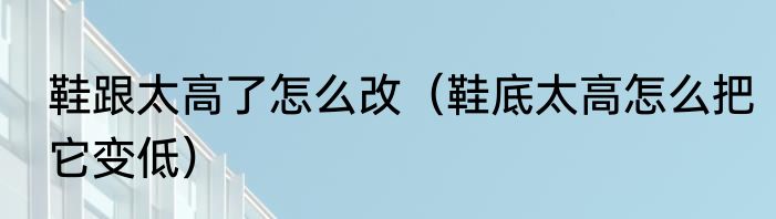 鞋跟太高了怎么改（鞋底太高怎么把它变低）