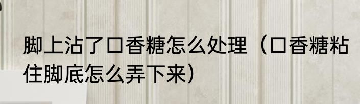 脚上沾了口香糖怎么处理（口香糖粘住脚底怎么弄下来）