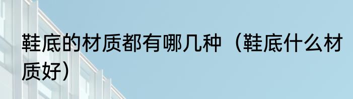 鞋底的材质都有哪几种（鞋底什么材质好）