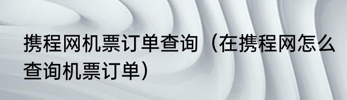 携程网机票订单查询（在携程网怎么查询机票订单）