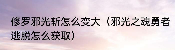 修罗邪光斩怎么变大（邪光之魂勇者逃脱怎么获取）