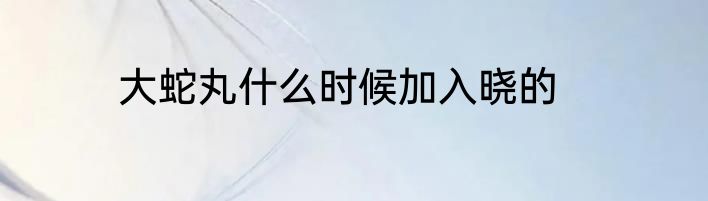 大蛇丸什么时候加入晓的
