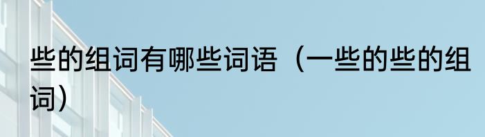 些的组词有哪些词语（一些的些的组词）