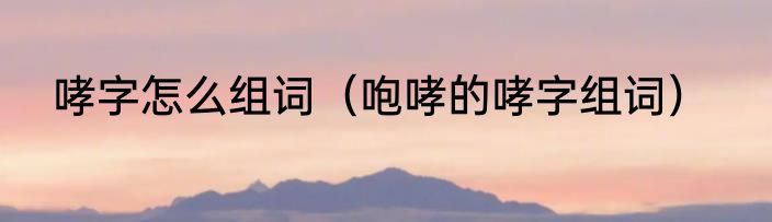 哮字怎么组词（咆哮的哮字组词）