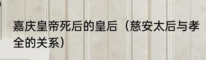嘉庆皇帝死后的皇后（慈安太后与孝全的关系）