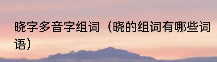 晓字多音字组词（晓的组词有哪些词语）