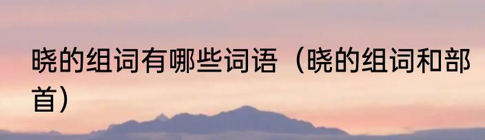 晓的组词有哪些词语（晓的组词和部首）