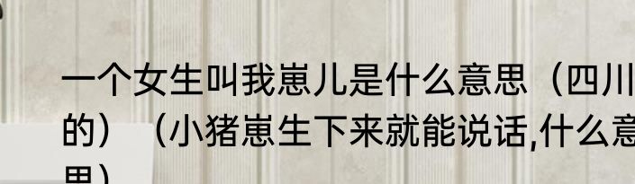 一个女生叫我崽儿是什么意思（四川的）（小猪崽生下来就能说话,什么意思）