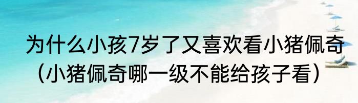 为什么小孩7岁了又喜欢看小猪佩奇（小猪佩奇哪一级不能给孩子看）
