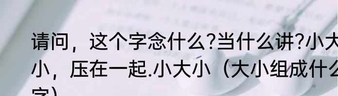 请问，这个字念什么?当什么讲?小大小，压在一起.小大小（大小组成什么字）