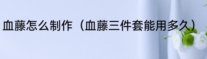 血藤怎么制作（血藤三件套能用多久）