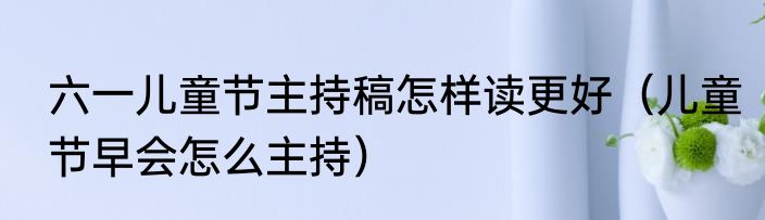 六一儿童节主持稿怎样读更好（儿童节早会怎么主持）