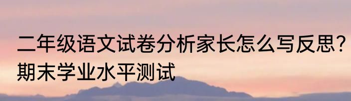二年级语文试卷分析家长怎么写反思?期末学业水平测试