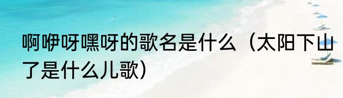 啊咿呀嘿呀的歌名是什么（太阳下山了是什么儿歌）