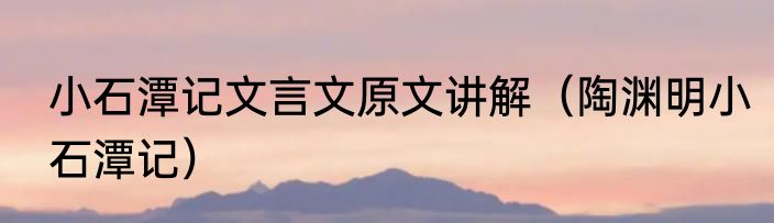 小石潭记文言文原文讲解（陶渊明小石潭记）