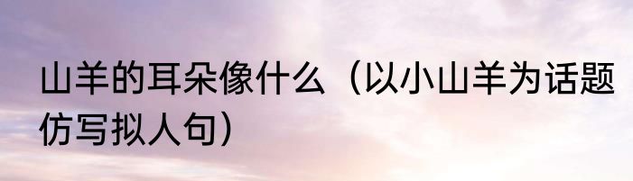 山羊的耳朵像什么（以小山羊为话题仿写拟人句）