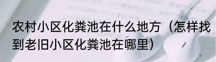 农村小区化粪池在什么地方（怎样找到老旧小区化粪池在哪里）