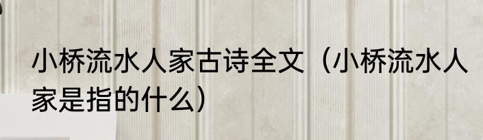 小桥流水人家古诗全文（小桥流水人家是指的什么）