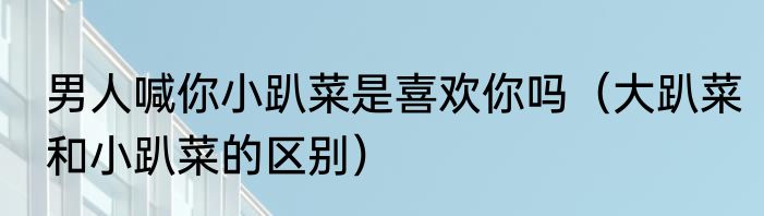 男人喊你小趴菜是喜欢你吗（大趴菜和小趴菜的区别）