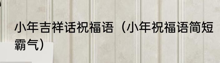 小年吉祥话祝福语（小年祝福语简短霸气）