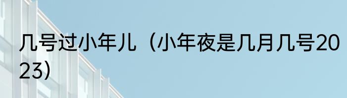 几号过小年儿（小年夜是几月几号2023）