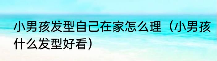 小男孩发型自己在家怎么理（小男孩什么发型好看）