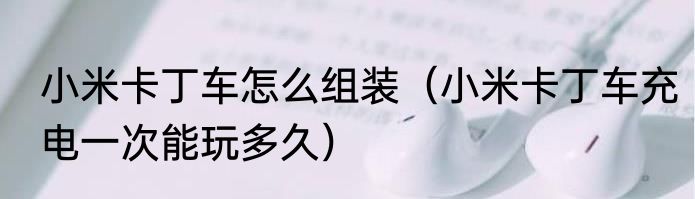 小米卡丁车怎么组装（小米卡丁车充电一次能玩多久）