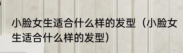 小脸女生适合什么样的发型（小脸女生适合什么样的发型）