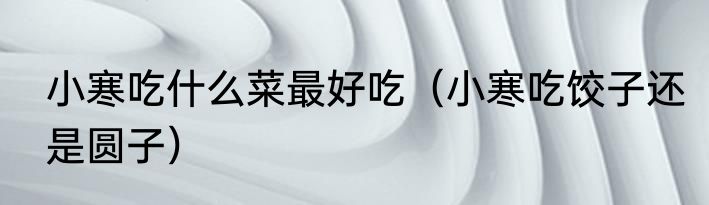 小寒吃什么菜最好吃（小寒吃饺子还是圆子）