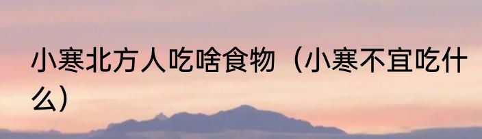 小寒北方人吃啥食物（小寒不宜吃什么）