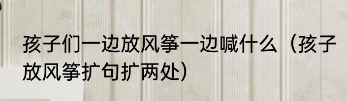 孩子们一边放风筝一边喊什么（孩子放风筝扩句扩两处）