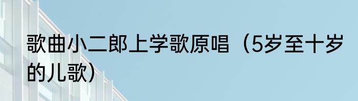 歌曲小二郎上学歌原唱（5岁至十岁的儿歌）