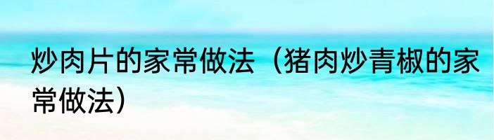 炒肉片的家常做法（猪肉炒青椒的家常做法）