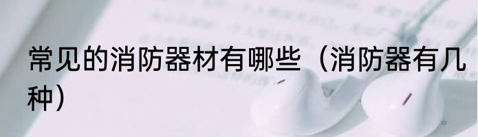 常见的消防器材有哪些（消防器有几种）