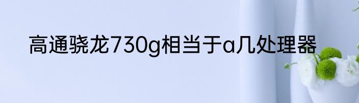 高通骁龙730g相当于a几处理器