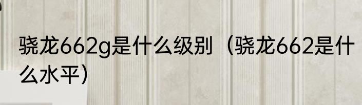 骁龙662g是什么级别（骁龙662是什么水平）